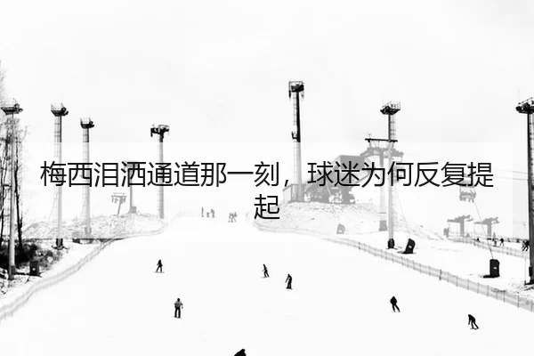 梅西泪洒通道那一刻，球迷为何反复提起